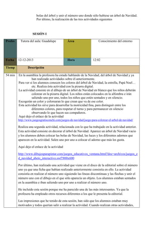 bolas del árbol y unir el número uno donde sólo hubiese un árbol de Navidad.
Por último, la realización de las tres actividades siguientes

SESIÓN I
Profes

Fecha
Tiemp
54 min

Tutora del aula: Guadalupe
o
r
/
a
12-12-2013

Área

Hora

Conocimiento del entorno

12:02

Descripción
o
En la asamblea la profesora ha estado hablando de la Navidad, del árbol de Navidad y ya
han realizado actividades sobre él anteriormente.
Para ver si los alumnos conocen los colores del árbol de Navidad, la estrella, Papá Noel…
etc. Realiza ésta actividad con la pizarra digital.
La actividad consiste en el dibujo de un árbol de Navidad en blanco que los niños deberán
colorear en la pizarra digital. Los niños están colocados en la alfombra e irán
saliendo uno por uno, todos los niños que estén sentados y en silencio.
Escogerán un color y colorearan lo que crean que va de ese color.
Esta actividad les sirve para desarrollar la motricidad fina, para distinguir entre los
diferentes colores, para respetar el turno y para permanecer en silencio
observando lo que hacen sus compañeros.
Aquí dejo el enlace de la actividad
http://www.juegosgratisconchi.com/juegos-de-navidad/juego-para-colorear-el-arbol-de-navidad/

Realiza una segunda actividad, relacionada con lo que ha trabajado en la actividad anterior.
Esta actividad consiste en decorar el árbol de Navidad. Aparece un árbol de Navidad vacio
y los alumnos deben colocar las bolas de Navidad, las luces y los diferentes adornos que
aparecen en la actividad. Salen uno por uno a colocar el adorno que más les gusta.
Aquí dejo el enlace de la actividad
http://www.dibujosparapintar.com/juegos_educativos_ventana.html?doc=archivos/juegos_e
d_navidad_abeto_interactivo.swf?800x600
Por último, han realizado una actividad que viene en el disco de la editorial sobre el número
uno ya que una ficha que habían realizado anteriormente consistía en ello. La actividad
consistía en realizar el número uno siguiendo las líneas discontinuas y las flechas y unir el
número uno con el dibujo en el que sólo aparecía un objeto. Los alumnos estaban sentados
en la asamblea e iban saliendo uno por uno a realizar el número uno.
He incluido esta sesión porque me ha parecido una de las más interesantes. Ya que la
profesora ha empleado otros recursos diferentes a los que le presenta la editorial.
Las impresiones que he tenido de esta sesión, han sido que los alumnos estaban muy
motivados y todos querían salir a realizar la actividad. Cuando realizan otras actividades,

 
