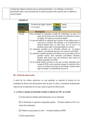 siempre hay algunos alumnos que no quieren participar y, sin embargo, en ésta han
participado todos y han permanecido en silencio porque todos querían salir a emplear la
pizarra digital.
SESIÓN II
Profesor/a

Profesora de Inglés: Beatriz

Área

Inglés

Fecha

17-12-2013

Hora

10:30

Tiempo
30 min

Descripción
Esta actividad es realizada a modo de evaluación, ya que a lo
largo del trimestre han ido dando los diferentes colores
en Inglés. Se realiza en la pizarra digital.
Es una actividad de la editorial que consiste en que deben tocar el
color que se nombra. Por ejemplo, si se nombra blue el
alumno deberá tocar el color azul. Así, le sirve a la
profesora para saber si han aprendido los colores.
Se organizan sentados en la alfombra enfrente de la pizarra
digital y van saliendo uno por uno a hacer la actividad.
Los alumnos estaban bastante motivados con la actividad y les ha
gustado mucho. Han realizado actividades similares
durante otras clases con esta profesora, pero nunca la
habían realizado en la PDI.
No he podido añadir sesiones en las que se haya empleado más
tiempo la PDI u otros recursos porque la mayoría de las
veces. Se realizan este tipo de actividades cuando sobra
algo de tiempo y sin planificación previa.

III - Guión de observación
A partir de los relatos anteriores, en este apartado se realizará la síntesis de los
resultados de observación del profesor-tutor de aula. Es decir, se intentará cumplimentar
cada uno de los apartados de los que consta el guión de observación.
1.- ¿Cómo se agrupa al alumnado cuando se utilizan las TIC en el aula?
Cada alumno/a trabaja individualmente con su ordenador
El alumnado se organiza en pequeños grupos

(Cuando emplean el PC en el

rincón del ordenador)
Trabajo en gran grupo en clase
Otra (especificar):

(Cuando emplean la PDI)

 
