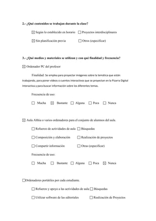 2.- ¿Qué contenidos se trabajan durante la clase?
Según lo establecido en horario

Proyectos interdisciplinares

Sin planificación previa

Otros (especificar)

3.- ¿Qué medios y materiales se utilizan y con qué finalidad y frecuencia?
Ordenador PC del profesor
Finalidad: Se emplea para proyectar imágenes sobre la temática que están
trabajando, para poner vídeos o cuentos interactivos que se proyectan en la Pizarra Digital
Interactiva y para buscar información sobre los diferentes temas.

Frecuencia de uso:
Mucha

Bastante

Alguna

Poca

Nunca

Aula Althia o varios ordenadores para el conjunto de alumnos del aula.
Refuerzo de actividades de aula

Búsquedas

Composición y elaboración

Realización de proyectos

Compartir información

Otras (especificar)

Frecuencia de uso:
Mucha

Bastante

Alguna

Poca

Nunca

Ordenadores portátiles por cada estudiante.
Refuerzo y apoyo a las actividades de aula

Búsquedas

Utilizar software de las editoriales

Realización de Proyectos

 