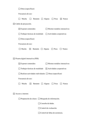 Otras (especificar)
Frecuencia de uso:
Mucha

Bastante

Alguna

Poca

Nunca

Cañón de proyección.
Exponer contenidos

Mostrar modelos interactivos

Trabajar técnicas de modelado

Actividades cooperativas

Otras (especificar)
Frecuencia de uso:
Mucha

Bastante

Alguna

Poca

Nunca

Pizarra digital interactiva (PDI)
Exponer contenidos

Mostrar modelos interactivos

Trabajar técnicas de modelado

Actividades cooperativas

Realizar actividades individuales

Otras (especificar)

Frecuencia de uso:
Mucha

Bastante

Alguna

Poca

Acceso a internet.
Preparación de clases:

Búsqueda de información.
Consulta de dudas.
Control de evaluación.
Control de faltas de asistencia.

Nunca

 