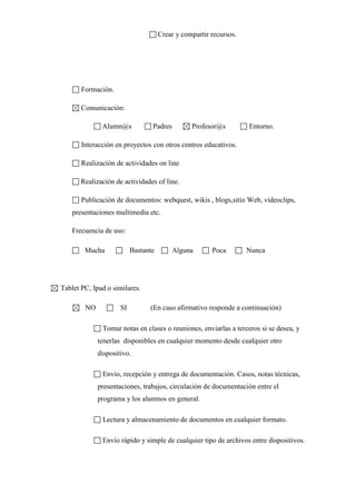 Crear y compartir recursos.

Formación.
Comunicación:
Alumn@s

Padres

Profesor@s

Entorno.

Interacción en proyectos con otros centros educativos.
Realización de actividades on line
Realización de actividades of line.
Publicación de documentos: webquest, wikis , blogs,sitio Web, videoclips,
presentaciones multimedia etc.
Frecuencia de uso:
Mucha

Bastante

Alguna

Poca

Nunca

Tablet PC, Ipad o similares.
NO

SI

(En caso afirmativo responde a continuación)

Tomar notas en clases o reuniones, enviarlas a terceros si se desea, y
tenerlas disponibles en cualquier momento desde cualquier otro
dispositivo.
Envío, recepción y entrega de documentación. Casos, notas técnicas,
presentaciones, trabajos, circulación de documentación entre el
programa y los alumnos en general.
Lectura y almacenamiento de documentos en cualquier formato.
Envío rápido y simple de cualquier tipo de archivos entre dispositivos.

 