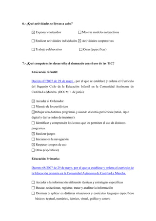 6.- ¿Qué actividades se llevan a cabo?
Exponer contenidos

Mostrar modelos interactivos

Realizar actividades individuales

Actividades cooperativas

Trabajo colaborativo

Otras (especificar)

7.- ¿Qué competencias desarrolla el alumnado con el uso de las TIC?
Educación Infantil:
Decreto 67/2007 de 29 de mayo , por el que se establece y ordena el Currículo
del Segundo Ciclo de la Educación Infantil en la Comunidad Autónoma de
Castilla-La Mancha. (DOCM, 1 de junio)
Acceder al Ordenador
Manejo de los periféricos
Dibujar con distintos programas y usando distintos periféricos (ratón, lápiz
digital y dar la orden de imprimir)
Identificar y comprender los iconos que les permiten el uso de distintos
programas.
Realizar juegos
Iniciarse en la navegación
Respetar tiempos de uso
Otras (especificar)
Educación Primaria:
Decreto 68/2007 de 29 de mayo, por el que se establece y ordena el currículo de
la Educación primaria en la Comunidad Autónoma de Castilla-La Mancha.
Acceder a la información utilizando técnicas y estrategias específicas
Buscar, seleccionar, registrar, tratar y analizar la información
Dominar y aplicar en distintas situaciones y contextos lenguajes específicos
básicos: textual, numérico, icónico, visual, gráfico y sonoro

 