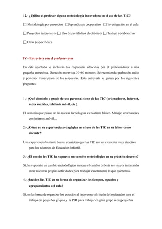 12.- ¿Utiliza el profesor alguna metodología innovadora en el uso de las TIC?
Metodología por proyectos
Proyectos intercentros

Aprendizaje cooperativo

Uso de portafolios electrónicos

Investigación en el aula
Trabajo colaborativo

Otras (especificar)

IV - Entrevista con el profesor-tutor
En éste apartado se incluirán las respuestas ofrecidas por el profesor-tutor a una
pequeña entrevista. Duración entrevista 30-60 minutos. Se recomienda grabación audio
y posterior trascripción de las respuestas. Esta entrevista se guiará por las siguientes
preguntas:

1.- ¿Qué dominio y grado de uso personal tiene de las TIC (ordenadores, internet,
redes sociales, telefonía móvil, etc.)
El dominio que poseo de las nuevas tecnologías es bastante básico. Manejo ordenadores
con internet, móvil…
2.- ¿Cómo es su experiencia pedagógica en el uso de las TIC en su labor como
docente?
Una experiencia bastante buena, considero que las TIC son un elemento muy atractivo
para los alumnos de Educación Infantil.
3.- ¿El uso de las TIC ha supuesto un cambio metodológico en su práctica docente?
Sí, ha supuesto un cambio metodológico aunque el cambio debería ser mayor intentando
crear nuestras propias actividades para trabajar exactamente lo que queremos.
4.- ¿Inciden las TIC en su forma de organizar los tiempos, espacios y
agrupamientos del aula?
Sí, en la forma de organizar los espacios al incorporar el rincón del ordenador para el
trabajo en pequeños grupos y la PDI para trabajar en gran grupo o en pequeños

 