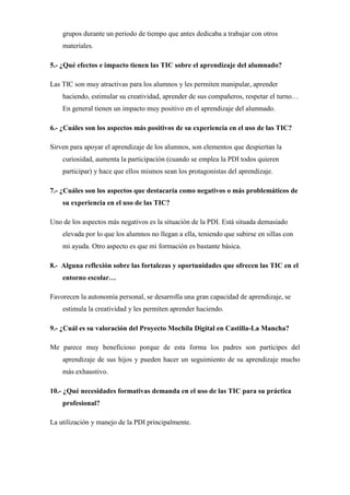 grupos durante un periodo de tiempo que antes dedicaba a trabajar con otros
materiales.
5.- ¿Qué efectos e impacto tienen las TIC sobre el aprendizaje del alumnado?
Las TIC son muy atractivas para los alumnos y les permiten manipular, aprender
haciendo, estimular su creatividad, aprender de sus compañeros, respetar el turno…
En general tienen un impacto muy positivo en el aprendizaje del alumnado.
6.- ¿Cuáles son los aspectos más positivos de su experiencia en el uso de las TIC?
Sirven para apoyar el aprendizaje de los alumnos, son elementos que despiertan la
curiosidad, aumenta la participación (cuando se emplea la PDI todos quieren
participar) y hace que ellos mismos sean los protagonistas del aprendizaje.
7.- ¿Cuáles son los aspectos que destacaría como negativos o más problemáticos de
su experiencia en el uso de las TIC?
Uno de los aspectos más negativos es la situación de la PDI. Está situada demasiado
elevada por lo que los alumnos no llegan a ella, teniendo que subirse en sillas con
mi ayuda. Otro aspecto es que mi formación es bastante básica.
8.- Alguna reflexión sobre las fortalezas y oportunidades que ofrecen las TIC en el
entorno escolar…
Favorecen la autonomía personal, se desarrolla una gran capacidad de aprendizaje, se
estimula la creatividad y les permiten aprender haciendo.
9.- ¿Cuál es su valoración del Proyecto Mochila Digital en Castilla-La Mancha?
Me parece muy beneficioso porque de esta forma los padres son participes del
aprendizaje de sus hijos y pueden hacer un seguimiento de su aprendizaje mucho
más exhaustivo.
10.- ¿Qué necesidades formativas demanda en el uso de las TIC para su práctica
profesional?
La utilización y manejo de la PDI principalmente.

 