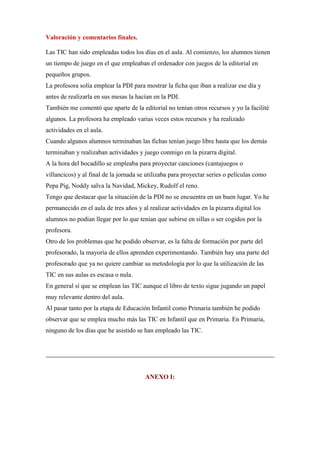 Valoración y comentarios finales.
Las TIC han sido empleadas todos los días en el aula. Al comienzo, los alumnos tienen
un tiempo de juego en el que empleaban el ordenador con juegos de la editorial en
pequeños grupos.
La profesora solía emplear la PDI para mostrar la ficha que iban a realizar ese día y
antes de realizarla en sus mesas la hacían en la PDI.
También me comentó que aparte de la editorial no tenían otros recursos y yo la facilité
algunos. La profesora ha empleado varias veces estos recursos y ha realizado
actividades en el aula.
Cuando algunos alumnos terminaban las fichas tenían juego libre hasta que los demás
terminaban y realizaban actividades y juego conmigo en la pizarra digital.
A la hora del bocadillo se empleaba para proyectar canciones (cantajuegos o
villancicos) y al final de la jornada se utilizaba para proyectar series o películas como
Pepa Pig, Noddy salva la Navidad, Mickey, Rudolf el reno.
Tengo que destacar que la situación de la PDI no se encuentra en un buen lugar. Yo he
permanecido en el aula de tres años y al realizar actividades en la pizarra digital los
alumnos no podían llegar por lo que tenían que subirse en sillas o ser cogidos por la
profesora.
Otro de los problemas que he podido observar, es la falta de formación por parte del
profesorado, la mayoría de ellos aprenden experimentando. También hay una parte del
profesorado que ya no quiere cambiar su metodología por lo que la utilización de las
TIC en sus aulas es escasa o nula.
En general sí que se emplean las TIC aunque el libro de texto sigue jugando un papel
muy relevante dentro del aula.
Al pasar tanto por la etapa de Educación Infantil como Primaria también he podido
observar que se emplea mucho más las TIC en Infantil que en Primaria. En Primaria,
ninguno de los días que he asistido se han empleado las TIC.

ANEXO I:

 