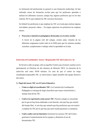 La formación del profesorado en general es una formación media-baja. Se han
realizado cursos de formación on-line para que los profesores aprendan a
utilizan los diferentes recursos, aunque hay algunos profesores que no los han
realizan. Por lo que emplean las TIC con poca frecuencia.
En Infantil las profesoras sí que emplean las TIC en el aula para realizar algunas
actividades, proyectar vídeos… En etapas superiores los profesores las emplean
menos.


Proyectos o iniciativas pedagógicas destacadas en el centro escolar
A través de la página web del colegio, existen aulas virtuales de las
diferentes asignaturas (sobre todo en la ESO) para que los alumnos puedan
consultar, complementar o trabajar sobre lo aprendido en el aula.

Entrevista al Coordinador/ Asesor / Responsable TIC del Centro (3 y 4):
Se llevará a cabo en grupo, sólo en aquellos Centros que al menos cuenten con la
participación en Prácticas de dos alumnos de Mención TICE. La duración de la
entrevista será entre 30-60 minutos. En caso de que el centro no tenga
coordinador/responsable TIC, se entrevistará a algún miembro del equipo directivo
del centro.
3.- Papel del asesor TIC en el Centro Educativo.
o Cómo se eligió al coordinador TIC: La Comisión de Coordinación
Pedagógica se encarga de elegir al profesor que mayor conocimiento y
manejo tiene de las TIC.
o Cuál es tu experiencia como asesor TIC: Nuestro colegio es concertado
por lo que no hay horas dedicadas a esta función, sino que hay que sacarlo
del tiempo libre. A esto hay que sumarle que hay profesores que son reacios
a emplear las TIC por lo que hay que tener mucha paciencia y constancia.
o Cuál o cuáles son tus funciones: Gestionar los recursos TIC del Centro,
gestionar el mantenimiento de los equipos y dinamizar el uso de
herramientas TIC.

 