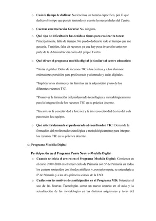 o Cuánto tiempo le dedicas: No tenemos un horario específico, por lo que
dedico el tiempo que puedo teniendo en cuenta las necesidades del Centro.
o Cuentas con liberación horaria: No, ninguna.
o Qué tipo de dificultades has tenido o tienes para realizar tu tarea:
Principalmente, falta de tiempo. No puedo dedicarle todo el tiempo que me
gustaría. También, falta de recursos ya que hay poca inversión tanto por
parte de la Administración como del propio Centro.
o Qué ofrece el programa mochila digital (o similar) al centro educativo:
*Aulas digitales: Dotar de recursos TIC a los centros y a los alumnos:
ordenadores portátiles para profesorado y alumnado y aulas digitales.
*Implicar a los alumnos y las familias en la adquisición y uso de los
diferentes recursos TIC.
*Promover la formación del profesorado tecnológica y metodológicamente
para la integración de los recursos TIC en su práctica docente.
*Garantizar la conectividad a Internet y la interconectividad dentro del aula
para todos los equipos.
o Qué solicita/demanda el profesorado al coordinador TIC: Demanda la
formación del profesorado tecnológica y metodológicamente para integrar
los recursos TIC en su práctica docente.
4.- Programa Mochila Digital
Participación en el Programa Punto Neutro-Mochila Digital
o Cuando se inicia el centro en el Programa Mochila Digital: Comienza en
el curso 2009-2010 en el tercer ciclo de Primaria con 5º de Primaria en todos
los centros sostenidos con fondos públicos y, posteriormente, se extendería a
6º de Primaria y a los dos primeros cursos de la ESO.
o Cuáles son los motivos de participación en el Programa MD: Potenciar el
uso de las Nuevas Tecnologías como un nuevo recurso en el aula y la
actualización de las metodologías en las distintas asignaturas y áreas del

 