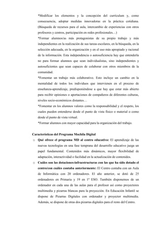*Modificar los elementos y la concepción del currículum y, como
consecuencia, adoptar medidas innovadoras en la práctica cotidiana.
(Búsqueda de recursos para el aula, intercambio de experiencias con otros
profesores y centros, participación en redes profesionales…)
*Formar alumnos/as más protagonistas de su propio trabajo y más
independientes en la realización de sus tareas escolares, en la búsqueda, en la
selección adecuada, en la organización y en el uso más apropiado y racional
de la información. Esta independencia o autosuficiencia hay que entenderla
no para formar alumnos que sean individualistas, sino independientes y
autosuficientes que sean capaces de colaborar con otros miembros de la
comunidad.
*Fomentar un trabajo más colaborativo. Esto incluye un cambio en la
mentalidad de todos los individuos que intervienen en el proceso de
enseñanza-aprendizaje, predisponiéndose a que hay que estar más abierto
para recibir opiniones o aportaciones de compañeros de diferentes culturas,
niveles socio-económicos distantes…
*Fomentar en los alumnos valores como la responsabilidad y el respeto, los
cuales pueden entenderse desde el punto de vista físico o material o como
desde el punto de vista virtual.
*Formar alumnos con mayor capacidad para la organización del trabajo.

Características del Programa Mochila Digital
o Qué ofrece el programa MD al centro educativo: El aprendizaje de las
nuevas tecnologías en una fase temprana del desarrollo educativo juega un
papel fundamental. Contenidos más dinámicos, mayor flexibilidad de
adaptación, interactividad o facilidad en la actualización de contenidos.
o Cuáles son las dotaciones-infraestructuras con las que ha sido dotado el
centro/con cuáles contaba anteriormente: El Centro contaba con un Aula
de Informática con 20 ordenadores. El año anterior, se dotó de 25
ordenadores en Primaria y 19 en 1º ESO. También disponemos de un
ordenador en cada una de las aulas para el profesor así como proyectores
multimedia y pizarras blancas para la proyección. En Educación Infantil se
dispone de Pizarras Digitales con ordenador y proyector multimedia.
Además, se dispone de otras dos pizarras digitales para el resto del Centro.

 