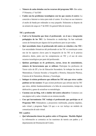 o Número de aulas dotadas con los recursos del programa MD : Dos aulas:
5º Primaria y 1º de ESO
o Cuáles son los problemas tecnológicos con los que cuenta el centro: La
conexión a Internet es única para todo el centro. Si se hace un uso intensivo
el ancho de banda por ordenador es muy pequeño. Solamente se dispone de
un armario de carga en 1º de ESO. En general falta de recursos.

TIC y profesorado
o Cuál es la formación que tiene el profesorado en el uso e integración
pedagógica de las TIC: La formación es media-baja. Se han realizado
cursos de formación por algunos de los profesores pero no por todos.
o Qué necesidades tiene el profesorado del centro en relación a las TIC:
Las necesidades formativas del profesorado en las TIC se constituyen como
uno de los aspectos claves para la integración de las TIC en la práctica
educativa diaria, junto con las competencias en TIC y el uso de estos
recursos tecnológicos por parte del profesorado.
o Quiénes participan en él: profesores, cursos, áreas de conocimiento,
número de horas/semana que se utilizan: Participan los profesores de
Tercer ciclo de EP y los de Educación Secundaria. Se trabajan las áreas de
Matemáticas, Ciencias Sociales y Geografía e Historia, Educación Plástica,
Ciencias de la Naturaleza, Idiomas y Tecnología.
o Indagar si existen profesores que utilizan las TIC más que otros: cuáles
podrían ser las razones: Sí que existen profesores que utilizan más las TIC
que otros, debido fundamentalmente a la falta de conocimientos, tiempo de
dedicación y ganas de actualizar su metodología.
o Cuentan con un blog, web o similar del centro educativo: Contamos con
una página web y aulas virtuales en un sistema moodle.
o Con qué herramientas TIC trabaja el profesorado que participa en el
Programa MD: Ordenadores y proyectores multimedia, pizarras digitales,
aula virtual y programa Papás 2.0 que a su vez incluye un módulo de
comunicación de aula virtual.
TIC y padres
o Qué información tienen los padres sobre el Programa Mochila Digital:
La información se comunica en las reuniones de tutoría con padres y el
departamento de Orientación del Centro.

 