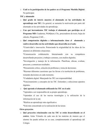o Cuál es la participación de los padres en el Programa Mochila Digital:
No participan.
TIC y alumnado
o Qué grado de interés muestra el alumnado en las actividades de
aprendizaje con TIC: En general, se aumenta la motivación por parte del
alumnado en las actividades de aprendizaje.
o Con qué herramientas TIC trabaja el alumnado que participa en el
Programa MD: Cuadernia, WebQuest, Clic, procesadores de texto, hojas de
cálculo, Programas CAD…
o Qué competencias digitales e informacionales tiene el

alumnado y

cuál/es desarrolla con las actividades que desarrolla en el aula:
*Creatividad e innovación. Potenciando la originalidad de las ideas de los
alumnos en diferentes situaciones.
*Comunicación

colaboración.

Interactuando

con

su

compañeros

desarrollando proyectos y trabajos comunes, con medios digitales.
*Investigación y manejo de la información. Planifican, ubican, evalúan,
procesan y comunican resultados.
*Pensamiento crítico, solución de problemas y toma de decisiones.
*Razonar diferentes cuestiones que les llevan a la resolución de problemas,
tomando decisiones en cada momento.
*Ciudadanía digital. Manejando las TIC con responsabilidad.
*Funcionamiento y conceptos de las TIC. Entienden y seleccionan aparatos
digitales.
o

Qué aprende el alumnado utilizando las TIC en el aula:
*Aprenden a ser responsables de su propio aprendizaje.
*Aprenden el uso de las nuevas tecnologías y la utilización de la
información de la red.
*Realiza un aprendizaje más significativo.
*Está más concentrado en la realización de las tareas.

Otros proyectos
o Qué proyectos relacionados con las TIC se están desarrollando en el
centro: Aulas Virtuales de cada una de las materias de manera que el
alumno las pueda utilizar en su casa, complementando el aprendizaje del
Colegio.

 