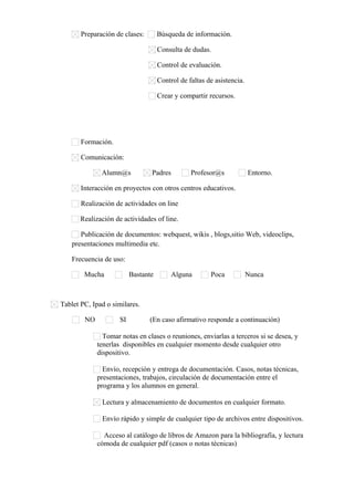 Preparación de clases:

Búsqueda de información.
Consulta de dudas.
Control de evaluación.
Control de faltas de asistencia.
Crear y compartir recursos.

Formación.
Comunicación:
Alumn@s

Padres

Profesor@s

Entorno.

Interacción en proyectos con otros centros educativos.
Realización de actividades on line
Realización de actividades of line.
Publicación de documentos: webquest, wikis , blogs,sitio Web, videoclips,
presentaciones multimedia etc.
Frecuencia de uso:
Mucha

Bastante

Alguna

Poca

Nunca

Tablet PC, Ipad o similares.
NO

SI

(En caso afirmativo responde a continuación)

Tomar notas en clases o reuniones, enviarlas a terceros si se desea, y
tenerlas disponibles en cualquier momento desde cualquier otro
dispositivo.
Envío, recepción y entrega de documentación. Casos, notas técnicas,
presentaciones, trabajos, circulación de documentación entre el
programa y los alumnos en general.
Lectura y almacenamiento de documentos en cualquier formato.
Envío rápido y simple de cualquier tipo de archivos entre dispositivos.
Acceso al catálogo de libros de Amazon para la bibliografía, y lectura
cómoda de cualquier pdf (casos o notas técnicas)

 
