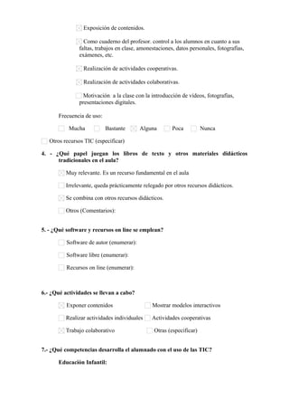 Exposición de contenidos.
Como cuaderno del profesor. control a los alumnos en cuanto a sus
faltas, trabajos en clase, amonestaciones, datos personales, fotografías,
exámenes, etc.
Realización de actividades cooperativas.
Realización de actividades colaborativas.
Motivación a la clase con la introducción de vídeos, fotografías,
presentaciones digitales.
Frecuencia de uso:
Mucha

Bastante

Alguna

Poca

Nunca

Otros recursos TIC (especificar)      
4. - ¿Qué papel juegan los libros de texto y otros materiales didácticos
tradicionales en el aula?
Muy relevante. Es un recurso fundamental en el aula
Irrelevante, queda prácticamente relegado por otros recursos didácticos.
Se combina con otros recursos didácticos.
Otros (Comentarios):      
5. - ¿Qué software y recursos on line se emplean?
Software de autor (enumerar):      
Software libre (enumerar):      
Recursos on line (enumerar):      

6.- ¿Qué actividades se llevan a cabo?
Exponer contenidos

Mostrar modelos interactivos

Realizar actividades individuales

Actividades cooperativas

Trabajo colaborativo

Otras (especificar)      

7.- ¿Qué competencias desarrolla el alumnado con el uso de las TIC?
Educación Infantil:

 
