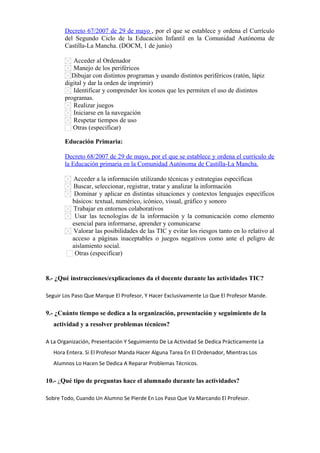 Decreto 67/2007 de 29 de mayo , por el que se establece y ordena el Currículo
del Segundo Ciclo de la Educación Infantil en la Comunidad Autónoma de
Castilla-La Mancha. (DOCM, 1 de junio)
Acceder al Ordenador
Manejo de los periféricos
Dibujar con distintos programas y usando distintos periféricos (ratón, lápiz
digital y dar la orden de imprimir)
Identificar y comprender los iconos que les permiten el uso de distintos
programas.
Realizar juegos
Iniciarse en la navegación
Respetar tiempos de uso
Otras (especificar)      
Educación Primaria:
Decreto 68/2007 de 29 de mayo, por el que se establece y ordena el currículo de
la Educación primaria en la Comunidad Autónoma de Castilla-La Mancha.
Acceder a la información utilizando técnicas y estrategias específicas
Buscar, seleccionar, registrar, tratar y analizar la información
Dominar y aplicar en distintas situaciones y contextos lenguajes específicos
básicos: textual, numérico, icónico, visual, gráfico y sonoro
Trabajar en entornos colaborativos
Usar las tecnologías de la información y la comunicación como elemento
esencial para informarse, aprender y comunicarse
Valorar las posibilidades de las TIC y evitar los riesgos tanto en lo relativo al
acceso a páginas inaceptables o juegos negativos como ante el peligro de
aislamiento social.
Otras (especificar)      

8.- ¿Qué instrucciones/explicaciones da el docente durante las actividades TIC?
Seguir Los Paso Que Marque El Profesor, Y Hacer Exclusivamente Lo Que El Profesor Mande.

9.- ¿Cuánto tiempo se dedica a la organización, presentación y seguimiento de la
actividad y a resolver problemas técnicos?
A La Organización, Presentación Y Seguimiento De La Actividad Se Dedica Prácticamente La
Hora Entera. Si El Profesor Manda Hacer Alguna Tarea En El Ordenador, Mientras Los
Alumnos Lo Hacen Se Dedica A Reparar Problemas Técnicos.

10.- ¿Qué tipo de preguntas hace el alumnado durante las actividades?
Sobre Todo, Cuando Un Alumno Se Pierde En Los Paso Que Va Marcando El Profesor.

 