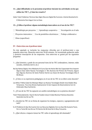 11.- ¿Qué dificultades se le presentan al profesor durante las actividades en las que
utiliza las TIC?, ¿Cómo las resuelve?
Sobre Todo Problemas Técnicos Que Algún Recurso Digital No Funcione. Intenta Resolverlo En
El Momento Para Seguir Con La Clase.

12.- ¿Utiliza el profesor alguna metodología innovadora en el uso de las TIC?
Metodología por proyectos
Proyectos intercentros

Aprendizaje cooperativo

Uso de portafolios electrónicos

Investigación en el aula
Trabajo colaborativo

Otras (especificar)      

IV - Entrevista con el profesor-tutor
En éste apartado se incluirán las respuestas ofrecidas por el profesor-tutor a una
pequeña entrevista. Duración entrevista 30-60 minutos. Se recomienda grabación audio
y posterior trascripción de las respuestas. Esta entrevista se guiará por las siguientes
preguntas:
1.- ¿Qué dominio y grado de uso personal tiene de las TIC (ordenadores, internet, redes
sociales, telefonía móvil, etc.)
No Soy Nativo Digital, Pero Mediante Al Curso Que He Hecho Me Veo Capacitado Para Impartir
Alguna Clase Sobre Nuevas Tecnologías A Mis Alumnos De Primero De Primaria, Seguro
Que Algunos Alumnos De Sexto Podrían Darme Las Clases De Nuevas Tecnologías Ellos A
Mí (Risas).

2.- ¿Cómo es su experiencia pedagógica en el uso de las TIC en su labor como docente?
Los Niños Y Niñas Cada Vez Manejan Mejor Las Nuevas Tecnologías Desde Unas Edades Muy
Tempranas. Tras Unas Breves Explicaciones Ya Son Capaces De Desenvolverse Con Un
Ordenador Muy Facilmente.

3.- ¿El uso de las TIC ha supuesto un cambio metodológico en su práctica docente?
Total Y Rotundamente. Hoy En Día Se Pueden Llevar A Cabo Muchas Prácticas Docentes
Haciendo Uso De Las TIC.

4.- ¿Inciden las TIC en su forma de organizar los tiempos, espacios y agrupamientos del
aula?
Sí, El Problema Es Que No Cuento Con Los Recursos Digitales Con Los Que Me Gustaría Tener,
Por Lo Tanto Mi Uso De Las TIC Dentro De Mi Aula No Es Muy Frecuente.

5.- ¿Qué efectos e impacto tienen las TIC sobre el aprendizaje del alumnado?

 