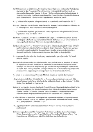 Por Mi Experiencia En Esté Ámbito, Produce Una Mayor Motivación E Interes Por Parte De Los
Alumnos, Lo Que Produce Un Mayor Dinamismo E Interacción Entre Alumnos. Si Los
Alumnos Son Capaces De Trabajar En Grupo Y De Forma Cooperativa, Se Puede Llegar A
Tener Un Proceso De Enseñanza-Aprendizaje Muy Productivo. Pero También Me Gustaría
Decir, Que Conseguir Esto No Es Algo Excesivamente Sencillo De Lograr.

6.- ¿Cuáles son los aspectos más positivos de su experiencia en el uso de las TIC?
Los Usos Educativos Que Se Pueden Hacer De Las Tic. A La Vez Que Introducen En El Mundo De
La Tecnología Está Reforzando Conocimiento Pedagógicos.

7.- ¿Cuáles son los aspectos que destacaría como negativos o más problemáticos de su
experiencia en el uso de las TIC?
Los Malos Y Excesivos Usos Que El Alumnado Puede Llegar A Tener En Casa Con Las Nuevas
Tecnologías. Esto Puede Suponer Una Gran Pérdida De Tiempo En Las Tareas Escolares, Y
A La Larga Puede Conllevar A Un Semi-Abandono De Sus Estudios.
Por Supuesto, Aparte De Lo Anterior, Destacar La Gran Adicción Que Puede Provocar El Uso De
Las TIC Si Se Interactúa Mucho Tiempo Delante De Un Ordenador. Aparte, Este Mal Uso
También Provoca Ansiedad. No Conozco Ningún Caso Personalmente De Esto, Pero
Gracias A Los Medios De Comunicación Conozco Que Está A La Orden Del Día.

8.- Alguna reflexión sobre las fortalezas y oportunidades que ofrecen las TIC en el
entorno escolar…
Es un poco lo que he comentado anteriormente. Si se consigue crear un ambiente de trabajo
en equipo, cooperativo, interactivo de creatividad y comunicación, creo que se puede
conseguir una eficacia en el aprendizaje que no creo que se pudiera lograr sin hacer uso
de las TIC. Pero como ya he dicho, conseguir esto no está al alcance de cualquier docente,
pues estar muy preparado para conseguirlo en una clase con casi 30 alumnos.

9.- ¿Cuál es su valoración del Proyecto Mochila Digital en Castilla-La Mancha?
Desgraciadamente En Este Colegio Aún No Lo Tenemos, Esperemos Incorporarnos A Él Lo
Antes Posibles. Por Lo Tanto Solo Puedo Dar Mi Opinión Desde Lo Que He Leído Y He Oído
Hablar, Pero No Desde La Experiencia.
Es Uno De Los Grandes Avances Que Puede Tener El Terreno Educativo En La Actualidad. Ya No
Solamente Hablamos Del Mundo Tecnológico, Sino El Gran Ahorro Que Puede Suponer
Para Las Familias En Cuanto A Libros De Texto En Una Época De Tantas Dificultades
Económicas Que Desgraciadamente Sufre Un Alto Porcentaje De La Población.
A Pesar De Todo, La Innovación Tecnológica Que Supone Este Proyecto, Es Algo Muy Positivo
Para Los Alumnos, Que Les Da Una Gran Oportunidad De Poder Interactuar Con Tabletas,
Pc´S… Siempre Con Un Control De Su Uso.

10.- ¿Qué necesidades formativas demanda en el uso de las TIC para su práctica
profesional?
En Primer Lugar, Demando Más Tiempo Para Poder Hacer Uso De Las Nuevas Tecnologías
(Risas). Desgraciadamente No Tengo El Suficiente Tiempo Que Me Gustaría Tener Para
Poder Adentrar A Mis Alumnos Más A Fondo En Este Mundo Tan Bonito.

 