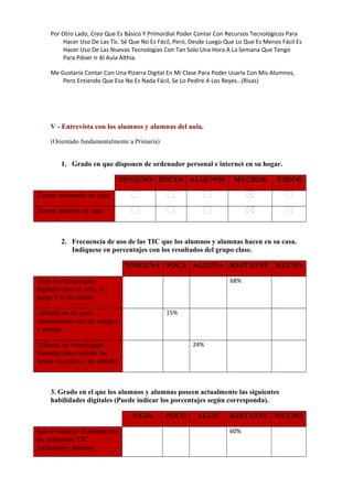 Por Otro Lado, Creo Que Es Básico Y Primordial Poder Contar Con Recursos Tecnológicos Para
Hacer Uso De Las Tic. Sé Que No Es Fácil, Pero, Desde Luego Que Lo Que Es Menos Fácil Es
Hacer Uso De Las Nuevas Tecnologías Con Tan Solo Una Hora A La Semana Que Tengo
Para Pdoer Ir Al Aula Althia.
Me Gustaría Contar Con Una Pizarra Digital En Mi Clase Para Poder Usarla Con Mis Alumnos,
Pero Entiendo Que Eso No Es Nada Fácil, Se Lo Pediré A Los Reyes…(Risas)

V - Entrevista con los alumnos y alumnas del aula.
(Orientado fundamentalmente a Primaria)

1. Grado en que disponen de ordenador personal e internet en su hogar.
NINGUNO POCOS ALGUNOS

MUCHOS

TODOS

Tienen ordenador en casa
Tienen internet en casa

2. Frecuencia de uso de las TIC que los alumnos y alumnas hacen en su casa.
Indíquese en porcentajes con los resultados del grupo clase.
NINGUNA POCA ALGUNA BASTANTE MUCHA
Usan las tecnologías
digitales para el ocio, el
juego y la diversión

     

     

     

68%

     

Utilizan las tic para
comunicarse con sus amigos
y amigas

     

15%

     

     

     

Utilizan las tecnologías
digitales para realizar las
tareas escolares y de estudio

     

     

24%

     

     

3. Grado en el que los alumnos y alumnas poseen actualmente las siguientes
habilidades digitales (Puede indicar los porcentajes según corresponda).
NADA
Saben manejar técnicamente
las diferentes TIC
(ordenador, Internet,

     

POCO
     

ALGO
     

BASTANTE MUCHO
60%

     

 