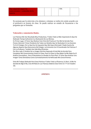 Han adquirido mejor los
conocimientos / contenidos de la
materia

     

     

     

72%

     

Se aconseja que la entrevista a los alumnos y alumnas se realice de común acuerdo con
el profesor/a en horario de clase. Se puede realizar un estudio de frecuencias a las
preguntas que se formulan.
     

Valoración y comentarios finales.
Las Prácticas Me Han Resultado Muy Productivas, Y Sobre Todo Lo Más Importante Es Que He
Dedicado Tiempo Suficiente A La Realización De Las Mismas.
En Primer Lugar, El Tener Que Realizar Esta Ficha Del Practicum Tice Me Ha Servido Para
Prestar Atención Y Estar Pendiente De Todos Los Detalles Que Se Realizaban En Las Sesiones
Tic En El Colegio, Por Lo Que Eso Ha Supuesto Que Me Haya Informado Y Dado Cuenta De
Algunas Aspecto Que Desconocía Del Colegio. La Entrevista Con El Coordinador De Prácticas Y
Con La Profesora También Han Sido Muy Eficientes.
Por Otro Lado, El Análisis De La Imagen (Archivo Separado A Este) Me Ha Servido Para
Completar Mis Conocimientos Vistos En Clase, Pues En Clase Lo Que Mejor Se Me Daba Era El
Análisis Connotativo., Pero El Denotativo Lo Llevaba Un Poco Peor. El Tener Que Analizar Una
Imagen Tanto Denotativa Como Connotativamente Ha Reforzado Mis Conocimientos.
Visto Mi Trabajo Dedicado Para Estas Prácticas Y Sobre Todo La Eficiencia, Es Decir, Si Me Ha
Servido De Algo O No, Creo Mi Nota En Las Prácticas Debería Estar Entre Un 7 Y Un 9 (Sobre
10).

ANEXO I:

 