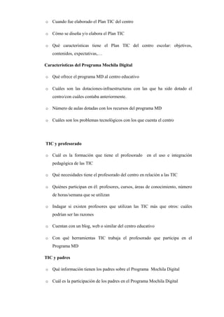 o

Cuando fue elaborado el Plan TIC del centro      

o

Cómo se diseña y/o elabora el Plan TIC      

o

Qué características tiene el Plan TIC del centro escolar: objetivos,
contenidos, expectativas,…      

Características del Programa Mochila Digital
o

Qué ofrece el programa MD al centro educativo      

o

Cuáles son las dotaciones-infraestructuras con las que ha sido dotado el
centro/con cuáles contaba anteriormente.      

o

Número de aulas dotadas con los recursos del programa MD      

o

Cuáles son los problemas tecnológicos con los que cuenta el centro      

TIC y profesorado
o

Cuál es la formación que tiene el profesorado en el uso e integración
pedagógica de las TIC      

o

Qué necesidades tiene el profesorado del centro en relación a las TIC      

o

Quiénes participan en él: profesores, cursos, áreas de conocimiento, número
de horas/semana que se utilizan      

o

Indagar si existen profesores que utilizan las TIC más que otros: cuáles
podrían ser las razones      

o

Cuentan con un blog, web o similar del centro educativo      

o

Con qué herramientas TIC trabaja el profesorado que participa en el
Programa MD      

TIC y padres
o

Qué información tienen los padres sobre el Programa Mochila Digital      

o

Cuál es la participación de los padres en el Programa Mochila Digital      

 