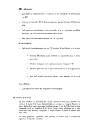 TIC y alumnado
o

Qué grado de interés muestra el alumnado en las actividades de aprendizaje
con TIC      

o

Con qué herramientas TIC trabaja el alumnado que participa en el Programa
MD      

o

Qué competencias digitales e informacionales tiene el alumnado y cuál/es
desarrolla con las actividades que desarrolla en el aula      

o

Qué aprende el alumnado utilizando las TIC en el aula      

Otros proyectos
o

Qué proyectos relacionados con las TIC se están desarrollando en el centro
     



Existen dificultades para elaborar y/o desarrollar este o estos
proyectos      



Quiénes participan en la elaboración estos proyectos TIC      



Quiénes participan en la ejecución/desarrollo de estos proyectos
     



Qué dificultades/ problemas existen para ponerlos en práctica
     

Expectativas
o

Qué expectativas tienes del Programa Mochila Digital      

II - Relatos de la clase
En este apartado se incluirán dos relatos narrativos realizados durante las
sesiones de clase observadas. Se realizarán dos sesiones de recogida de datos a
través de la observación que sean significativas en el uso de TIC. Cada sesión
observada puede ser una clase de 1-2 horas. Estos relatos habrán de ser lo más
pormenorizados posibles, recogiendo el mayor número de datos de lo ocurrido
en la clase.
En líneas generales, sugerimos, para unificar los diarios que se desarrollen
siguiendo el siguiente esquema:

 