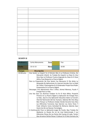      

     

     

     

     

     

     

     

     

     

     

     

     

     

     

     

     

     

     

     

SESIÓN II
Profesor/a

Carlos Manzanares

Área

Tice

Fecha

22-11-13

Hora

10:30

Tiempo
45 Minutos

Descripción
Esta Sesión La Impartí Yo A Petición Mía A La Profesora Cristina, De
Educación Infantil. Se Trataba De Impartir La Clase En Una
Hora Que La Profesora Tuviera Asignada Su Clase En El Aula
Althia, Pues Requería La Pizarra Digital.
Para La Preparación De Esta Sesión Fue Necesario El Día Antes La
Búsqueda De Aplicaciones En Internet Acordes Con La Edad
De 5 Años Y Descargarlas En El Ordenador Propio Para Poder
Proyectarlas En La Pizarra Digital.
Descargué Tres Aplicaciones Para 5 Años: Animal Memory, Puzzle Y
Energía Para La Vida.
Una Vez Que Los Alumnos Estaban Ya En El Aula Althia, Proyecté
Primero En La Pizarra Digital La Aplicación De Energía Para
La Vida., Que Es Una Aplicación Educativa Sobre La Función
Vital De Nutricición Del Ser Humano. Además Me Vino Muy
Bien Porque La Profesora Estaba Viendo Durante Esos Días
Las Diferentes Funciones Que Ejercían Los Seres Vivos Y
Pude Utilizarlo Como Actividad De Refuerzo Además Que
Hacía Uso De Las Nuevas Tecnologías.
A Continuación Puse La Aplicación-Juego De Puzzle, Que Trataba De
Mediante La Silueta De Un An Imal Determinado Y Las
Diferentes Piezas De Las Partes Del Cuerpo Al Lado, Tenían
Que Arrastrar Dichas Piezas Y Colocar En El Sitio Correcto De

 