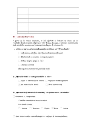      

     

     

     

     

     

     

     

     

     

III - Guión de observación
A partir de los relatos anteriores, en este apartado se realizará la síntesis de los
resultados de observación del profesor-tutor de aula. Es decir, se intentará cumplimentar
cada uno de los apartados de los que consta el guión de observación.
1.- ¿Cómo se agrupa al alumnado cuando se utilizan las TIC en el aula?
Cada alumno/a trabaja individualmente con su ordenador
El alumnado se organiza en pequeños grupos
Trabajo en gran grupo en clase
Otra (especificar):      
(Se sugiere incluir una fotografía del aula)

2.- ¿Qué contenidos se trabajan durante la clase?
Según lo establecido en horario

Proyectos interdisciplinares

Sin planificación previa

Otros (especificar)      

3.- ¿Qué medios y materiales se utilizan y con qué finalidad y frecuencia?
Ordenador PC del profesor
Finalidad: Proyectar En La Pizarra Digital
Frecuencia de uso:
Mucha

Bastante

Alguna

Poca

Nunca

Aula Althia o varios ordenadores para el conjunto de alumnos del aula.

 