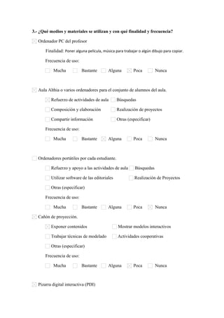 3.- ¿Qué medios y materiales se utilizan y con qué finalidad y frecuencia?
Ordenador PC del profesor
Finalidad: Poner alguna película, música para trabajar o algún dibujo para copiar.
Frecuencia de uso:
Mucha

Bastante

Alguna

Poca

Nunca

Aula Althia o varios ordenadores para el conjunto de alumnos del aula.
Refuerzo de actividades de aula

Búsquedas

Composición y elaboración

Realización de proyectos

Compartir información

Otras (especificar)      

Frecuencia de uso:
Mucha

Bastante

Alguna

Poca

Nunca

Ordenadores portátiles por cada estudiante.
Refuerzo y apoyo a las actividades de aula

Búsquedas

Utilizar software de las editoriales

Realización de Proyectos

Otras (especificar)      
Frecuencia de uso:
Mucha

Bastante

Alguna

Poca

Nunca

Cañón de proyección.
Exponer contenidos

Mostrar modelos interactivos

Trabajar técnicas de modelado

Actividades cooperativas

Otras (especificar)      
Frecuencia de uso:
Mucha

Bastante

Pizarra digital interactiva (PDI)

Alguna

Poca

Nunca

 