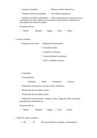 Exponer contenidos

Mostrar modelos interactivos

Trabajar técnicas de modelado

Actividades cooperativas

Realizar actividades individuales
Otras (especificar) He de decir que nunca
se utilizaba como pizarra digital sino, únicamente, como proyector; y además en la
clase dónde yo he estado en ninguna.
Frecuencia de uso:
Mucha

Bastante

Alguna

Poca

Nunca

Acceso a internet.
Preparación de clases:

Búsqueda de información.
Consulta de dudas.
Control de evaluación.
Control de faltas de asistencia.
Crear y compartir recursos.

Formación.
Comunicación:
Alumn@s

Padres

Profesor@s

Entorno.

Interacción en proyectos con otros centros educativos.
Realización de actividades on line
Realización de actividades of line.
Publicación de documentos: webquest, wikis , blogs,sitio Web, videoclips,
presentaciones multimedia etc.
Frecuencia de uso:
Mucha

Bastante

Alguna

Poca

Nunca

Tablet PC, Ipad o similares.
NO

SI

(En caso afirmativo responde a continuación)

 