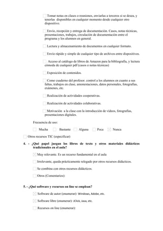 Tomar notas en clases o reuniones, enviarlas a terceros si se desea, y
tenerlas disponibles en cualquier momento desde cualquier otro
dispositivo.
Envío, recepción y entrega de documentación. Casos, notas técnicas,
presentaciones, trabajos, circulación de documentación entre el
programa y los alumnos en general.
Lectura y almacenamiento de documentos en cualquier formato.
Envío rápido y simple de cualquier tipo de archivos entre dispositivos.
Acceso al catálogo de libros de Amazon para la bibliografía, y lectura
cómoda de cualquier pdf (casos o notas técnicas)
Exposición de contenidos.
Como cuaderno del profesor. control a los alumnos en cuanto a sus
faltas, trabajos en clase, amonestaciones, datos personales, fotografías,
exámenes, etc.
Realización de actividades cooperativas.
Realización de actividades colaborativas.
Motivación a la clase con la introducción de vídeos, fotografías,
presentaciones digitales.
Frecuencia de uso:
Mucha

Bastante

Alguna

Poca

Nunca

Otros recursos TIC (especificar)      
4. - ¿Qué papel juegan los libros de texto y otros materiales didácticos
tradicionales en el aula?
Muy relevante. Es un recurso fundamental en el aula
Irrelevante, queda prácticamente relegado por otros recursos didácticos.
Se combina con otros recursos didácticos.
Otros (Comentarios):      
5. - ¿Qué software y recursos on line se emplean?
Software de autor (enumerar): Windows, Adobe, etc.
Software libre (enumerar): JClick, Java, etc.
Recursos on line (enumerar):      

 