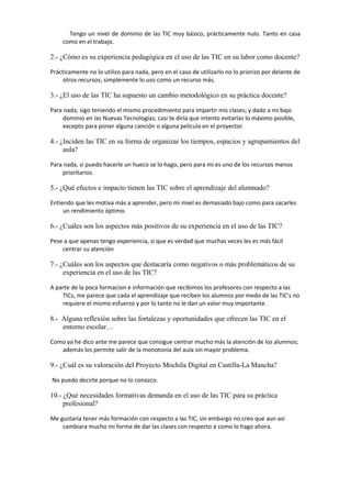 Tengo un nivel de dominio de las TIC muy básico, prácticamente nulo. Tanto en casa
como en el trabajo.

2.- ¿Cómo es su experiencia pedagógica en el uso de las TIC en su labor como docente?
Prácticamente no lo utilizo para nada, pero en el caso de utilizarlo no lo priorizo por delante de
otros recursos; simplemente lo uso como un recurso más.

3.- ¿El uso de las TIC ha supuesto un cambio metodológico en su práctica docente?
Para nada; sigo teniendo el mismo procedimiento para impartir mis clases; y dado a mi bajo
dominio en las Nuevas Tecnologías; casi te diría que intento evitarlas lo máximo posible,
excepto para poner alguna canción o alguna película en el proyector.

4.- ¿Inciden las TIC en su forma de organizar los tiempos, espacios y agrupamientos del
aula?
Para nada, si puedo hacerle un hueco se lo hago, pero para mi es uno de los recursos menos
prioritarios.

5.- ¿Qué efectos e impacto tienen las TIC sobre el aprendizaje del alumnado?
Entiendo que les motiva más a aprender, pero mi nivel es demasiado bajo como para sacarles
un rendimiento óptimo.

6.- ¿Cuáles son los aspectos más positivos de su experiencia en el uso de las TIC?
Pese a que apenas tengo experiencia, si que es verdad que muchas veces les es más fácil
centrar su atención

7.- ¿Cuáles son los aspectos que destacaría como negativos o más problemáticos de su
experiencia en el uso de las TIC?
A parte de la poca formacíon e información que recibimos los profesores con respecto a las
TICs, me parece que cada el aprendizaje que reciben los alumnos por medo de las TIC's no
requiere el mismo esfuerzo y por lo tanto no le dan un valor muy importante.

8.- Alguna reflexión sobre las fortalezas y oportunidades que ofrecen las TIC en el
entorno escolar…
Como ya he dico ante me parece que consigue centrar mucho más la atención de los alumnos;
además los permite salir de la monotonía del aula sin mayor problema.

9.- ¿Cuál es su valoración del Proyecto Mochila Digital en Castilla-La Mancha?
No puedo decirte porque no lo conozco.

10.- ¿Qué necesidades formativas demanda en el uso de las TIC para su práctica
profesional?
Me gustaría tener más formación con respecto a las TIC, sin embargo no creo que aun así
cambiara mucho mi forma de dar las clases con respecto a como lo hago ahora.

 