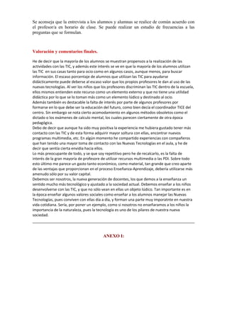 Se aconseja que la entrevista a los alumnos y alumnas se realice de común acuerdo con
el profesor/a en horario de clase. Se puede realizar un estudio de frecuencias a las
preguntas que se formulan.
     

Valoración y comentarios finales.
He de decir que la mayoría de los alumnos se muestran propensos a la realización de las
actividades con las TIC, y además este interés se ve en que la mayoría de los alumnos utilizan
las TIC en sus casas tanto para ocio como en algunos casos, aunque menos, para buscar
información. El escaso porcentaje de alumnos que utilizan las TIC para ayudarse
didácticamente puede deberse al escaso valor que los propios profesores le dan al uso de las
nuevas tecnologías. Al ver los niños que los profesores discriminan las TIC dentro de la escuela,
ellos mismos entienden este recurso como un elemento externo y que no tiene una utilidad
didáctica por lo que se lo toman más como un elemento lúdico y destinado al ocio.
Además también es destacable la falta de interés por parte de algunos profesores por
formarse en lo que debe ser la educación del futuro, como bien decía el coordinador TICE del
centro. Sin embargo se nota cierto acomodamiento en algunos métodos obsoletos como el
dictado o los exámenes de calculo mental, los cuales parecen ciertamente de otra época
pedagógica.
Debo de decir que aunque ha sido muy positiva la experiencia me hubiera gustado tener más
contacto con las TIC y de esta forma adquirir mayor soltura con ellas, encontrar nuevos
programas multimedia, etc. En algún momento he compartido experiencias con compañeros
que han tenido una mayor toma de contacto con las Nuevas Tecnologías en el aula, y he de
decir que sentía cierta envidia hacia ellos.
Lo más preocupante de todo, y se que soy repetitivo pero he de recalcarlo, es la falta de
interés de la gran mayoría de profesore de utilizar recursos multimedia o las PDI. Sobre todo
esto último me parece un gasto tanto económico, como material, tan grande que creo aparte
de las ventajas que proporcionan en el proceso Enseñanza-Aprendizaje, debería utilizarse más
amenudo sólo por su valor capital.
Debemos ser nosotros, la nueva generación de docentes, los que demos a la enseñanza un
sentido mucho más tecnológico y ajustado a la sociedad actual. Debemos enseñar a los niños
desenvolverse con las TIC, y que no sólo vean en ellas un objeto lúdico. Tan importante es en
la época enseñar algunos valores sociales como enseñar a los alumnos manejar las Nuevas
Tecnologías, pues conviven con ellas día a día, y forman una parte muy imporatnte en nuestra
vida cotidiana. Sería, por poner un ejemplo, como si nosotros no enseñaramos a los niños la
importancia de la naturaleza, pues la tecnología es uno de los pilares de nuestra nueva
sociedad.

ANEXO I:

 