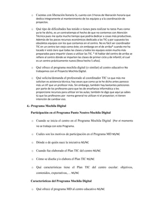 o

Cuentas con liberación horaria Si, cuento con 3 horas de liberación horaria que
dedico integramente al mantenimiento de los equipos y a la coordinación de
proyectos.

o

Qué tipo de dificultades has tenido o tienes para realizar tu tarea Pues como
ya te he dicho, es un contratiempo el hecho de que no contemos con Atención
Técnica pues me quita mucho tiempo que podría dedicar a cosas más productivas.
Además de los pocos recursos económicos dedicado a las TIC y por supuesto los
obsoletos equipos con los que contamos en el centro. No es fácil ser coordinador
TIC en un centro tan viejo como éste; sin embargo en el de arriba* cuando me ha
tocado ir está claro que todas las clases y todos los equipos están mucho más
preparados para impartir clases o utilizar las TIC. * Al hablar del centro de arriba se
refiere al centro dónde se imparten las clases de primer ciclo y de infantil; el cual
es un centro prácticamente nuevo (lleva hecho 5 años).

o

Qué ofrece el programa mochila digital (o similar) al centro educativo No
trabajamos con el Proyecto Mochila Digital.

o

Qué solicita/demanda el profesorado al coordinador TIC Lo que más me
solicitan es asistencia técnica; hay veces que como ya te he dicho antes parezco
más un AT que un profesor más. Sin embargo, también hay bastantes peticiones
por parte de los profesores para que les de enseñanza informática o les
proporcione recursos para utilizar en las aulas; también te digo que aquí ya sabes
tú que los profesores por norma general no utilizan ni el proyector; ni tienen
intención de cambiar eso.

4.- Programa Mochila Digital
Participación en el Programa Punto Neutro-Mochila Digital
o

Cuando se inicia el centro en el Programa Mochila Digital (Por el momento
no se trabaja con este Programa.

o

Cuáles son los motivos de participación en el Programa MD NS/NC

o

Dónde o de quién nace la iniciativa NS/NC

o

Cuando fue elaborado el Plan TIC del centro NS/NC

o

Cómo se diseña y/o elabora el Plan TIC NS/NC

o

Qué características tiene el Plan TIC del centro escolar: objetivos,
contenidos, expectativas,… NS/NC

Características del Programa Mochila Digital
o

Qué ofrece el programa MD al centro educativo NS/NC

 