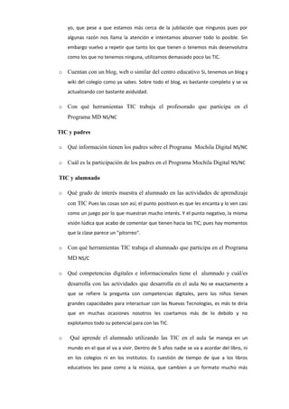 yo, que pese a que estamos más cerca de la jubilación que ningunos pues por
algunas razón nos llama la atención e intentamos absorver todo lo posible. Sin
embargo vuelvo a repetir que tanto los que tienen o tenemos más desenvolutra
como los que no tenemos ninguna, utilizamos demasiado poco las TIC.
o

Cuentan con un blog, web o similar del centro educativo Si, tenemos un blog y
wiki del colegio como ya sabes. Sobre todo el blog, es bastante completo y se va
actualizando con bastante asiduidad.

o

Con qué herramientas TIC trabaja el profesorado que participa en el
Programa MD NS/NC

TIC y padres
o

Qué información tienen los padres sobre el Programa Mochila Digital NS/NC

o

Cuál es la participación de los padres en el Programa Mochila Digital NS/NC

TIC y alumnado
o

Qué grado de interés muestra el alumnado en las actividades de aprendizaje
con TIC Pues las cosas son así; el punto positivon es que les encanta y lo ven casi
como un juego por lo que muestran mucho interés. Y el punto negativo, la misma
visión lúdica que acabo de comentar que tienen hacia las TIC; pues hay momentos
que la clase parece un "pitorreo".

o

Con qué herramientas TIC trabaja el alumnado que participa en el Programa
MD NS/C

o

Qué competencias digitales e informacionales tiene el alumnado y cuál/es
desarrolla con las actividades que desarrolla en el aula No se exactamente a
que se refiere la pregunta con competencias digitales, pero los niños tienen
grandes capacidades para interactuar con las Nuevas Tecnologías, es más te diría
que en muchas ocasiones nosotros les coartamos más de lo debido y no
explotamos todo su potencial para con las TIC.

o

Qué aprende el alumnado utilizando las TIC en el aula Se maneja en un
mundo en el que el va a vivir. Dentro de 5 años nadie se va a acordar del libro, ni
en los colegios ni en los institutos. Es cuestión de tiempo de que a los libros
educativos les pase como a la música, que cambien a un formato mucho más

 