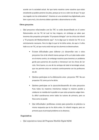 acorde con la sociedad actual. Así que tanto nosotros como vosotros que estais
estudiando ya podeis poneros las pilas, porque ya no va a valer eso de que "es que
soy negado con los ordenadores". Estamos en una sociedad muy digitalizada, para
bien o para mal, y los alumnos deben aprender a desenvolverse en ello.

Otros proyectos
o

Qué proyectos relacionados con las TIC se están desarrollando en el centro
Relacionados con las TIC tal cual no hay ninguno, sin embargo ya sabes que
tenemos dos proyectos principales "El proyecto bilingüe" con los chicos de infantil
y "El proyecto del Medioambiente aquí". Ya te digo que la relación las TIC no es
estrictamente necesaria. Pero te digo lo que te he dicho antes, de aquí a 5 años
todo va a ser TIC, así que nunca está mal que los alumnos se desenvuelvan.


Existen dificultades para elaborar y/o desarrollar este o estos
proyectos Con el de infantil menos porque al fin y al cabo todos están
en el mismo centro; sin embargo nosotros pues tenemos un problema
gordo para ponernos de acuerdo e interactuar con los chicos de 1er
ciclo. Pero bueno, es una de las ventajas de toda la tecnología actual,
que nos permite estar en contacto continuamente con los profesores
de allí.



Quiénes participan en la elaboración estos proyectos TIC No son
proyectos TIC como ya te he dicho.



Quiénes participan en la ejecución/desarrollo de estos proyectos
Pues todos los maestros intentamos trabajar lo máximo posible y
colaborar en medida de lo posible en que estos proyectos salgan bien.
Es difícil coordinarnos entre todos los tutores de primaria, pero se
lleva como se puede.



Qué dificultades/ problemas existen para ponerlos en práctica La
misma respuesta que te he dicho antes. En infantil ninguno, pero en
primaria pues el principal problema es la distancia.

Expectativas
o

Qué expectativas tienes del Programa Mochila Digital NS/NC

 