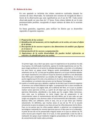 II - Relatos de la clase
En este apartado se incluirán dos relatos narrativos realizados durante las
sesiones de clase observadas. Se realizarán dos sesiones de recogida de datos a
través de la observación que sean significativas en el uso de TIC. Cada sesión
observada puede ser una clase de 1-2 horas. Estos relatos habrán de ser lo más
pormenorizados posibles, recogiendo el mayor número de datos de lo ocurrido
en la clase.
En líneas generales, sugerimos, para unificar los diarios que se desarrollen
siguiendo el siguiente esquema:
ESQUEMA
1. Preparación de las sesiones
2. Identificación del momento y de los implicados en la sesión, así como el objeto
de la misma.
3. Descripción de los sucesos respecto a las dimensiones de análisis que figuran
en el anexo I.
4. Interpretación de los sucesos y argumentación
5. Impresiones de la sesión desarrollada (Se pueden incluir referencias en
relación a lo planificado para esa sesión).

En primer lugar, voy a decir que pese a que mi experiencia en las prácticas ha sido
muy buena y he disfrutado muchísimo, apenas he tenido experiencias con las TIC,
pues ningún profesor en el centro lo utilizaba demasiado, y más bien si lo utilizaban
era para hacer un apoyo visual. Ninguna sesión premeditada o preparada de
antemano con las TIC. Lo más que he podido observar y es lo que intentare detallar
con mayor exactitud es una clase en la que los alumnos acudieron a una devaluada
Aula Althia para complementar sus estudios de Inglés y Matemáticas. Es el único
punto negativo que le he visto a las prácticas en el centro, pues me hubiera gustado
más establecer un contacto más cercano con las Nuevas Tecnologías.
En cuanto a la sesión que voy a detallar y explicar he de decir que la tutora lo organizo
al terminar una Unidad Didáctica de Inglés. La preparación de la clase constaba de
únicamente buscar una página web, de la editorial del libro, en la que se pueden
realizar varios ejercicios on-line, y a partir de ahí dejar que los alumnos hicieron
ejercicios libremente, atendiendo a las dudas que les surgían. Debo mencionar,
claro está, que la profesora no tenía ningún tipo de preparación ni de
conocimientos sobre el mantenimiento del Aula Althia, por lo que cada vez que
surgía una pregunta a los alumnos sobre el funcionamiento del ordenador, o sobre
diversos fallos con softwares como el Java, era yo el que tenía que intentar
solucionarlo. En definitiva, que muchas veces el uso de las TIC en la escuela
únicamente es para no preparar una clase y/o que los niños descansen de los libros.
Pues no me parece que los niños puedan adquirir o potenciar sus competencias
tecnológicas realizando los mismos ejercicios que en el libro pero en el ordenador.
A parte de ese día no he presenciado ninguna sesión en la que se utilicen las TIC
como recurso para impartir clase en el aula, lo más aproximado a esto ha sido la
realización de apoyo visual mediante imágenes proyectadas en la PDI de un tema
de conocimiento del medio sobre animales.

 
