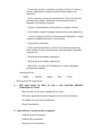 Tomar notas en clases o reuniones, enviarlas a terceros si se desea, y
tenerlas disponibles en cualquier momento desde cualquier otro
dispositivo.
Envío, recepción y entrega de documentación. Casos, notas técnicas,
presentaciones, trabajos, circulación de documentación entre el
programa y los alumnos en general.
Lectura y almacenamiento de documentos en cualquier formato.
Envío rápido y simple de cualquier tipo de archivos entre dispositivos.
Acceso al catálogo de libros de Amazon para la bibliografía, y lectura
cómoda de cualquier pdf (casos o notas técnicas)
Exposición de contenidos.
Como cuaderno del profesor. control a los alumnos en cuanto a sus
faltas, trabajos en clase, amonestaciones, datos personales, fotografías,
exámenes, etc.
Realización de actividades cooperativas.
Realización de actividades colaborativas.
Motivación a la clase con la introducción de vídeos, fotografías,
presentaciones digitales.
Frecuencia de uso:
Mucha Bastante Alguna Poca Nunca
Otros recursos TIC (especificar)      
4. - ¿Qué papel juegan los libros de texto y otros materiales didácticos
tradicionales en el aula?
Muy relevante. Es un recurso fundamental en el aula
Irrelevante, queda prácticamente relegado por otros recursos didácticos.
Se combina con otros recursos didácticos.
Otros (Comentarios):      
5. - ¿Qué software y recursos on line se emplean?
Software de autor (enumerar):      
Software libre (enumerar):      
Recursos on line (enumerar):      
 