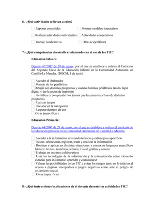 6.- ¿Qué actividades se llevan a cabo?
Exponer contenidos Mostrar modelos interactivos
Realizar actividades individuales Actividades cooperativas
Trabajo colaborativo Otras (especificar)      
7.- ¿Qué competencias desarrolla el alumnado con el uso de las TIC?
Educación Infantil:
Decreto 67/2007 de 29 de mayo , por el que se establece y ordena el Currículo
del Segundo Ciclo de la Educación Infantil en la Comunidad Autónoma de
Castilla-La Mancha. (DOCM, 1 de junio)
Acceder al Ordenador
Manejo de los periféricos
Dibujar con distintos programas y usando distintos periféricos (ratón, lápiz
digital y dar la orden de imprimir)
Identificar y comprender los iconos que les permiten el uso de distintos
programas.
Realizar juegos
Iniciarse en la navegación
Respetar tiempos de uso
Otras (especificar)      
Educación Primaria:
Decreto 68/2007 de 29 de mayo, por el que se establece y ordena el currículo de
la Educación primaria en la Comunidad Autónoma de Castilla-La Mancha.
Acceder a la información utilizando técnicas y estrategias específicas
Buscar, seleccionar, registrar, tratar y analizar la información
Dominar y aplicar en distintas situaciones y contextos lenguajes específicos
básicos: textual, numérico, icónico, visual, gráfico y sonoro
Trabajar en entornos colaborativos
Usar las tecnologías de la información y la comunicación como elemento
esencial para informarse, aprender y comunicarse
Valorar las posibilidades de las TIC y evitar los riesgos tanto en lo relativo al
acceso a páginas inaceptables o juegos negativos como ante el peligro de
aislamiento social.
Otras (especificar)      
8.- ¿Qué instrucciones/explicaciones da el docente durante las actividades TIC?
     
 
