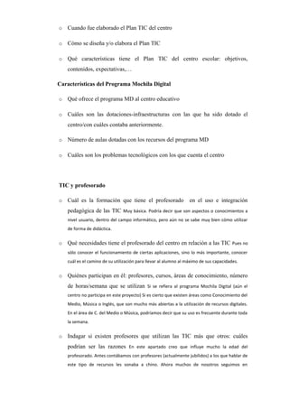 o Cuando fue elaborado el Plan TIC del centro      
o Cómo se diseña y/o elabora el Plan TIC      
o Qué características tiene el Plan TIC del centro escolar: objetivos,
contenidos, expectativas,…      
Características del Programa Mochila Digital
o Qué ofrece el programa MD al centro educativo      
o Cuáles son las dotaciones-infraestructuras con las que ha sido dotado el
centro/con cuáles contaba anteriormente.      
o Número de aulas dotadas con los recursos del programa MD      
o Cuáles son los problemas tecnológicos con los que cuenta el centro      
TIC y profesorado
o Cuál es la formación que tiene el profesorado en el uso e integración
pedagógica de las TIC Muy básica. Podría decir que son aspectos o conocimientos a
nivel usuario, dentro del campo informático, pero aún no se sabe muy bien cómo utilizar
de forma de didáctica.
o Qué necesidades tiene el profesorado del centro en relación a las TIC Pues no
sólo conocer el funcionamiento de ciertas aplicaciones, sino lo más importante, conocer
cuál es el camino de su utilización para llevar al alumno al máximo de sus capacidades.
o Quiénes participan en él: profesores, cursos, áreas de conocimiento, número
de horas/semana que se utilizan Si se refiera al programa Mochila Digital (aún el
centro no participa en este proyecto) Si es cierto que existen áreas como Conocimiento del
Medio, Música o Inglés, que son mucho más abiertas a la utilización de recursos digitales.
En el área de C. del Medio o Música, podríamos decir que su uso es frecuente durante toda
la semana.
o Indagar si existen profesores que utilizan las TIC más que otros: cuáles
podrían ser las razones En este apartado creo que influye mucho la edad del
profesorado. Antes contábamos con profesores (actualmente jubilidos) a los que hablar de
este tipo de recursos les sonaba a chino. Ahora muchos de nosotros seguimos en
 