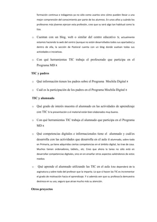formación continua e indagamos ya no sólo como usarlos sino cómo pueden llevar a una
mejor comprensión del conocimiento por parte de los alumnos. En unos años y cuándo los
profesores más jóvenes ejerzan esta profesión, creo que su será algo tan habitual como la
tiza.
o Cuentan con un blog, web o similar del centro educativo Sí, actualmente
estamos haciendo la web del centro (aunque no están desarrollados todos sus apartados) y
dentro de ella, la sección de Pastoral cuenta con un blog donde vuelvan todas sus
actividades e iniciativas.
o Con qué herramientas TIC trabaja el profesorado que participa en el
Programa MD X
TIC y padres
o Qué información tienen los padres sobre el Programa Mochila Digital X
o Cuál es la participación de los padres en el Programa Mochila Digital X
TIC y alumnado
o Qué grado de interés muestra el alumnado en las actividades de aprendizaje
con TIC Si la presentación o el material están bien elaborados muy bueno.
o Con qué herramientas TIC trabaja el alumnado que participa en el Programa
MD X
o Qué competencias digitales e informacionales tiene el alumnado y cuál/es
desarrolla con las actividades que desarrolla en el aula El alumnado, sobre todo
en Primaria, ya tiene adquiridas ciertas competencias en el ámbito digital, las trae de casa.
Muchos tienen ordenadores, tablets., etc. Creo que ahora la tarea no sólo está en
desarrollar competencias digitales, sino en en enseñar otros aspectos valiéndonos de estos
medios
o Qué aprende el alumnado utilizando las TIC en el aula Esto dependerá de la
asginatura y sobre todo del profesor que la imparta. Lo que sí hacen las TIC es incrementar
el grado de motivación hacia el aprendizaje. Y si además ven que su profesor/a demuestra
destreza en su uso, seguro que atrae mucho más su atención.
Otros proyectos
 