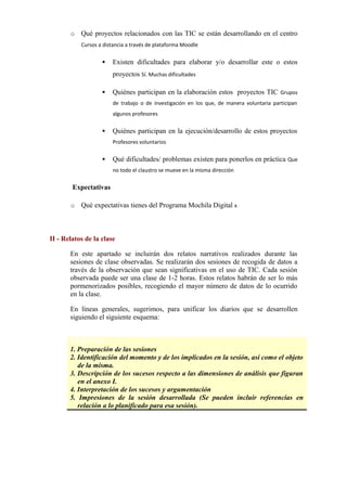o Qué proyectos relacionados con las TIC se están desarrollando en el centro
Cursos a distancia a través de plataforma Moodle
 Existen dificultades para elaborar y/o desarrollar este o estos
proyectos Sí. Muchas dificultades
 Quiénes participan en la elaboración estos proyectos TIC Grupos
de trabajo o de investigación en los que, de manera voluntaria participan
algunos profesores
 Quiénes participan en la ejecución/desarrollo de estos proyectos
Profesores voluntarios
 Qué dificultades/ problemas existen para ponerlos en práctica Que
no todo el claustro se mueve en la misma dirección
Expectativas
o Qué expectativas tienes del Programa Mochila Digital x
II - Relatos de la clase
En este apartado se incluirán dos relatos narrativos realizados durante las
sesiones de clase observadas. Se realizarán dos sesiones de recogida de datos a
través de la observación que sean significativas en el uso de TIC. Cada sesión
observada puede ser una clase de 1-2 horas. Estos relatos habrán de ser lo más
pormenorizados posibles, recogiendo el mayor número de datos de lo ocurrido
en la clase.
En líneas generales, sugerimos, para unificar los diarios que se desarrollen
siguiendo el siguiente esquema:
ESQUEMA
1. Preparación de las sesiones
2. Identificación del momento y de los implicados en la sesión, así como el objeto
de la misma.
3. Descripción de los sucesos respecto a las dimensiones de análisis que figuran
en el anexo I.
4. Interpretación de los sucesos y argumentación
5. Impresiones de la sesión desarrollada (Se pueden incluir referencias en
relación a lo planificado para esa sesión).
 