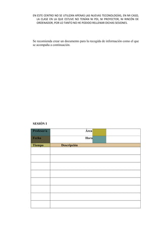 EN ESTE CENTRO NO SE UTILIZAN APENAS LAS NUEVAS TECONOLOGÍAS, EN MI CASO,
LA CLASE EN LA QUE ESTUVE NO TENÍAN NI PDI, NI PROYECTOR, NI RINCÓN DE
ORDENADOR, POR LO TANTO NO HE PODIDO RELLENAR DICHAS SESIONES.
Se recomienda crear un documento para la recogida de información como el que
se acompaña a continuación.
SESIÓN I
Profesor/a       Área      
Fecha       Hora      
Tiempo Descripción
           
           
           
           
           
           
           
           
 