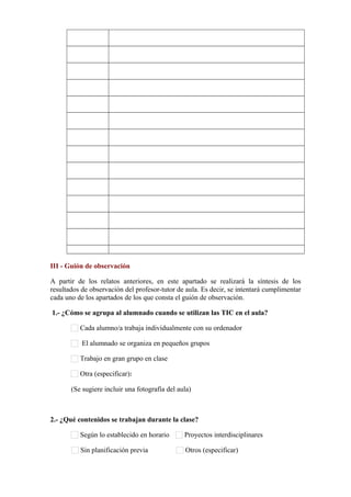            
           
           
           
           
           
           
           
           
           
           
           
           
III - Guión de observación
A partir de los relatos anteriores, en este apartado se realizará la síntesis de los
resultados de observación del profesor-tutor de aula. Es decir, se intentará cumplimentar
cada uno de los apartados de los que consta el guión de observación.
1.- ¿Cómo se agrupa al alumnado cuando se utilizan las TIC en el aula?
Cada alumno/a trabaja individualmente con su ordenador
El alumnado se organiza en pequeños grupos
Trabajo en gran grupo en clase
Otra (especificar):      
(Se sugiere incluir una fotografía del aula)
2.- ¿Qué contenidos se trabajan durante la clase?
Según lo establecido en horario Proyectos interdisciplinares
Sin planificación previa Otros (especificar)      
 