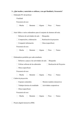 3.- ¿Qué medios y materiales se utilizan y con qué finalidad y frecuencia?
Ordenador PC del profesor
Finalidad:      
Frecuencia de uso:
Mucha Bastante Alguna Poca Nunca
Aula Althia o varios ordenadores para el conjunto de alumnos del aula.
Refuerzo de actividades de aula Búsquedas
Composición y elaboración Realización de proyectos
Compartir información Otras (especificar)      
Frecuencia de uso:
Mucha Bastante Alguna Poca Nunca
Ordenadores portátiles por cada estudiante.
Refuerzo y apoyo a las actividades de aula Búsquedas
Utilizar software de las editoriales Realización de Proyectos
Otras (especificar)      
Frecuencia de uso:
Mucha Bastante Alguna Poca Nunca
Cañón de proyección.
Exponer contenidos Mostrar modelos interactivos
Trabajar técnicas de modelado Actividades cooperativas
Otras (especificar)      
Frecuencia de uso:
Mucha Bastante Alguna Poca Nunca
Pizarra digital interactiva (PDI)
 