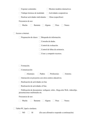 Exponer contenidos Mostrar modelos interactivos
Trabajar técnicas de modelado Actividades cooperativas
Realizar actividades individuales Otras (especificar)      
Frecuencia de uso:
Mucha Bastante Alguna Poca Nunca
Acceso a internet.
Preparación de clases: Búsqueda de información.
Consulta de dudas.
Control de evaluación.
Control de faltas de asistencia.
Crear y compartir recursos.
Formación.
Comunicación:
Alumn@s Padres Profesor@s Entorno.
Interacción en proyectos con otros centros educativos.
Realización de actividades on line
Realización de actividades of line.
Publicación de documentos: webquest, wikis , blogs,sitio Web, videoclips,
presentaciones multimedia etc.
Frecuencia de uso:
Mucha Bastante Alguna Poca Nunca
Tablet PC, Ipad o similares.
NO SI (En caso afirmativo responde a continuación)
 
