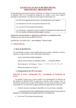 LAS TIC EN LAS AULAS DE PRACTICUM:
PRACTICUM I - MENCIÓN TICE
Esta propuesta de intervención durante el Practicum I se dirige a los alumnos que cursan
la Mención TICE en la Facultad de Educación de Toledo y tiene como objetivo
principal el conocimiento y la reflexión sobre aspectos relacionados con:
- Las TIC en la organización del centro y la comunicación con el entorno
- La utilización de las TIC en la práctica docente de aula
- Los usos de las TIC por parte del alumnado
- La Valoración y expectativas sobre el impacto del Programa de integración de
TIC en Castilla-La Mancha (Mochila digital o similar).
ESQUEMA DE RECOGIDA Y PRESENTACIÓN DE LA INFORMACIÓN
(Estudio de caso-aula de clase de PRACTICUM I)
DATOS DEL ALUMNO TICE: ANA FERNÁNDEZ - PACHECO PÉREZ
I – Contexto del caso.
1.- Datos de identificación:
En este apartado se harán constar aquellos datos que ayuden a identificar el marco,
situación o contexto bajo el cual se desarrolla el Practicum I:
Centro: CEIP PINTOR TOMÁS CAMARERO
Tipo de Centro (número de unidades): LÍNEA 1 Localidad: BARGAS
Nivel educativo: Ed. Primaria / Curso 1º 2º 3º 4º 5º 6º
Número de alumnos en el aula 27
2.- Organización de las TIC en el centro:
Entrevista al Asesor / Responsable TIC / Coordinador de Formación del
Centro.
En aquellos Centros que al menos cuenten con la participación en Prácticas de
dos alumnos de Mención TICE, la entrevista se llevará a cabo en grupo, sólo. La
duración de la entrevista será entre 30-60 minutos. En caso de que el centro no tenga
responsable TIC, se entrevistará a algún miembro del equipo directivo del centro.
• Grado de recursos tecnológicos disponibles en el centro (tipo y cantidad).
EL CENTRO CUENTA CON 30 ORDENADORES PORTÁTILES EN EL AULA ALTHIA (15
GRANDES Y 15 PEQUEÑOS), DOS PIZARRAS DIGITALES Y UN PROYECTOR.
• Uso de las TIC por parte del profesorado.
 