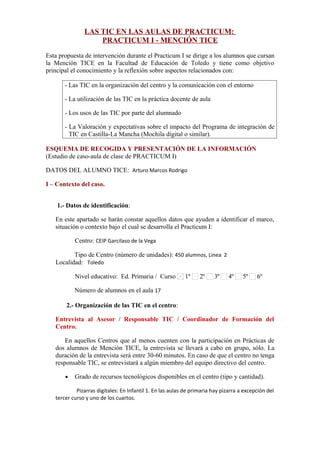 LAS TIC EN LAS AULAS DE PRACTICUM:
PRACTICUM I - MENCIÓN TICE
Esta propuesta de intervención durante el Practicum I se dirige a los alumnos que cursan
la Mención TICE en la Facultad de Educación de Toledo y tiene como objetivo
principal el conocimiento y la reflexión sobre aspectos relacionados con:
- Las TIC en la organización del centro y la comunicación con el entorno
- La utilización de las TIC en la práctica docente de aula
- Los usos de las TIC por parte del alumnado
- La Valoración y expectativas sobre el impacto del Programa de integración de
TIC en Castilla-La Mancha (Mochila digital o similar).
ESQUEMA DE RECOGIDA Y PRESENTACIÓN DE LA INFORMACIÓN
(Estudio de caso-aula de clase de PRACTICUM I)
DATOS DEL ALUMNO TICE: Arturo Marcos Rodrigo
I – Contexto del caso.
1.- Datos de identificación:
En este apartado se harán constar aquellos datos que ayuden a identificar el marco,
situación o contexto bajo el cual se desarrolla el Practicum I:
Centro: CEIP Garcilaso de la Vega
Tipo de Centro (número de unidades): 450 alumnos, Linea 2
Localidad: Toledo
Nivel educativo: Ed. Primaria / Curso 1º 2º 3º 4º 5º 6º
Número de alumnos en el aula 17
2.- Organización de las TIC en el centro:
Entrevista al Asesor / Responsable TIC / Coordinador de Formación del
Centro.
En aquellos Centros que al menos cuenten con la participación en Prácticas de
dos alumnos de Mención TICE, la entrevista se llevará a cabo en grupo, sólo. La
duración de la entrevista será entre 30-60 minutos. En caso de que el centro no tenga
responsable TIC, se entrevistará a algún miembro del equipo directivo del centro.
• Grado de recursos tecnológicos disponibles en el centro (tipo y cantidad).
Pizarras digitales: En Infantil 1. En las aulas de primaria hay pizarra a excepción del
tercer curso y uno de los cuartos.
 