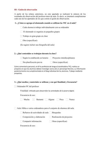 III - Guión de observación
A partir de los relatos anteriores, en este apartado se realizará la síntesis de los
resultados de observación del profesor-tutor de aula. Es decir, se intentará cumplimentar
cada uno de los apartados de los que consta el guión de observación.
1.- ¿Cómo se agrupa al alumnado cuando se utilizan las TIC en el aula?
Cada alumno/a trabaja individualmente con su ordenador
El alumnado se organiza en pequeños grupos
Trabajo en gran grupo en clase
Otra (especificar):      
(Se sugiere incluir una fotografía del aula)
2.- ¿Qué contenidos se trabajan durante la clase?
Según lo establecido en horario Proyectos interdisciplinares
Sin planificación previa Otros (especificar)
Como comentario personal, en 6º la profesora de lengua (coordinadora TIC), realizo un
proyecto en que los alumnos debían investigar acerca de un personaje literario, su información
posteriormente era cumplimentada en el blog individual de los alumnos. Trabajo mediante
proyectos.
3.- ¿Qué medios y materiales se utilizan y con qué finalidad y frecuencia?
Ordenador PC del profesor
Finalidad: Utilizado para desarrollar las actividades de la pizarra digital.
Frecuencia de uso:
Mucha Bastante Alguna Poca Nunca
Aula Althia o varios ordenadores para el conjunto de alumnos del aula.
Refuerzo de actividades de aula Búsquedas
Composición y elaboración Realización de proyectos
Compartir información Otras (especificar)      
Frecuencia de uso:
 