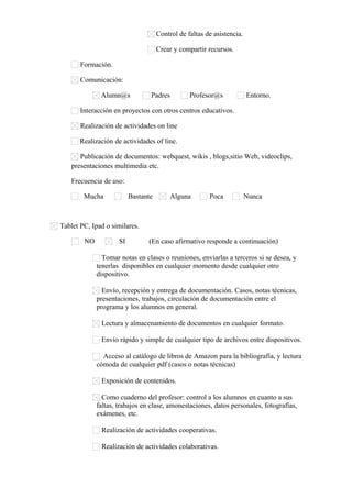 Control de faltas de asistencia.
Crear y compartir recursos.
Formación.
Comunicación:
Alumn@s Padres Profesor@s Entorno.
Interacción en proyectos con otros centros educativos.
Realización de actividades on line
Realización de actividades of line.
Publicación de documentos: webquest, wikis , blogs,sitio Web, videoclips,
presentaciones multimedia etc.
Frecuencia de uso:
Mucha Bastante Alguna Poca Nunca
Tablet PC, Ipad o similares.
NO SI (En caso afirmativo responde a continuación)
Tomar notas en clases o reuniones, enviarlas a terceros si se desea, y
tenerlas disponibles en cualquier momento desde cualquier otro
dispositivo.
Envío, recepción y entrega de documentación. Casos, notas técnicas,
presentaciones, trabajos, circulación de documentación entre el
programa y los alumnos en general.
Lectura y almacenamiento de documentos en cualquier formato.
Envío rápido y simple de cualquier tipo de archivos entre dispositivos.
Acceso al catálogo de libros de Amazon para la bibliografía, y lectura
cómoda de cualquier pdf (casos o notas técnicas)
Exposición de contenidos.
Como cuaderno del profesor: control a los alumnos en cuanto a sus
faltas, trabajos en clase, amonestaciones, datos personales, fotografías,
exámenes, etc.
Realización de actividades cooperativas.
Realización de actividades colaborativas.
 