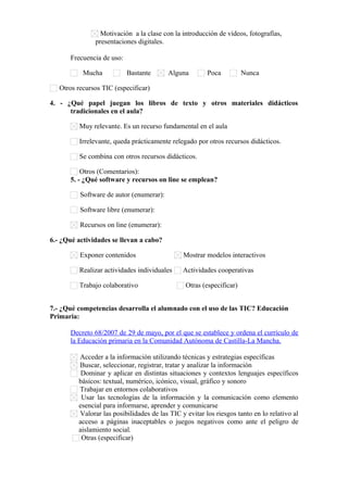Motivación a la clase con la introducción de vídeos, fotografías,
presentaciones digitales.
Frecuencia de uso:
Mucha Bastante Alguna Poca Nunca
Otros recursos TIC (especificar)      
4. - ¿Qué papel juegan los libros de texto y otros materiales didácticos
tradicionales en el aula?
Muy relevante. Es un recurso fundamental en el aula
Irrelevante, queda prácticamente relegado por otros recursos didácticos.
Se combina con otros recursos didácticos.
Otros (Comentarios):      
5. - ¿Qué software y recursos on line se emplean?
Software de autor (enumerar):      
Software libre (enumerar):      
Recursos on line (enumerar):      
6.- ¿Qué actividades se llevan a cabo?
Exponer contenidos Mostrar modelos interactivos
Realizar actividades individuales Actividades cooperativas
Trabajo colaborativo Otras (especificar)      
7.- ¿Qué competencias desarrolla el alumnado con el uso de las TIC? Educación
Primaria:
Decreto 68/2007 de 29 de mayo, por el que se establece y ordena el currículo de
la Educación primaria en la Comunidad Autónoma de Castilla-La Mancha.
Acceder a la información utilizando técnicas y estrategias específicas
Buscar, seleccionar, registrar, tratar y analizar la información
Dominar y aplicar en distintas situaciones y contextos lenguajes específicos
básicos: textual, numérico, icónico, visual, gráfico y sonoro
Trabajar en entornos colaborativos
Usar las tecnologías de la información y la comunicación como elemento
esencial para informarse, aprender y comunicarse
Valorar las posibilidades de las TIC y evitar los riesgos tanto en lo relativo al
acceso a páginas inaceptables o juegos negativos como ante el peligro de
aislamiento social.
Otras (especificar)      
 
