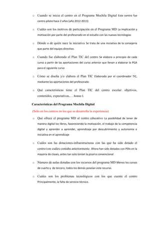 o Cuando se inicia el centro en el Programa Mochila Digital Este centro fue
centro piloto hace 2 años (año 2012-2013)
o Cuáles son los motivos de participación en el Programa MD La implicación y
motivación por parte del profesorado en el estudio con las nuevas tecnologias
o Dónde o de quién nace la iniciativa Se trata de una iniciativa de la consejeria
que parte del equipo directivo.
o Cuando fue elaborado el Plan TIC del centro Se elabora a principio de cada
curso a partir de las aportaciones del curso anterior que llevan a elaborar la PGA
para el siguiente curso
o Cómo se diseña y/o elabora el Plan TIC Elaborado por el coordinador TIC,
mediante las aportaciones del profesorado
o Qué características tiene el Plan TIC del centro escolar: objetivos,
contenidos, expectativas,… Anexo 1
Características del Programa Mochila Digital
(Sólo en los centros en los que se desarrolla la experiencia)
o Qué ofrece el programa MD al centro educativo La posibilidad de tener de
manera digital los libros, favoreciendo la motivación, el trabajo de la competencia
digital y aprender a aprender, aprendizaje por descubrimiento y autonomia e
iniciativa en el aprendizaje
o Cuáles son las dotaciones-infraestructuras con las que ha sido dotado el
centro/con cuáles contaba anteriormente. Ahora han sido dotados con PDIs en la
mayoria de clases, antes tan solo tenían la pizarra convencional
o Número de aulas dotadas con los recursos del programa MD Menos los cursos
de cuarto y de tercero, todos los demás poseían este recurso.
o Cuáles son los problemas tecnológicos con los que cuenta el centro
Principalmente, la falta de servicio técnico.
 