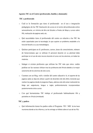 Agentes TIC en el Centro (profesorado, familia y alumnado)
TIC y profesorado
o Cuál es la formación que tiene el profesorado en el uso e integración
pedagógica de las TIC Realización de cursos en el centro del profesorado online
semanalmente, un mínimo de 6hrs de Octubre a finales de Mayo y cursos sobre
PDI, realización de paginas web, etc.
o Qué necesidades tiene el profesorado del centro en relación a las TIC No
están capacitados para la tecnología, lo que supone un problema ampliable a la
hora de llevarlo a su uso metodológico.
o Quiénes participan en él: profesores, cursos, áreas de conocimiento, número
de horas/semana que se utilizan El personal docente en su plenitud debe
participar en el uso de este recurso durante el curso con los alumnos, en todas las
materias.
o Indagar si existen profesores que utilizan las TIC más que otros: cuáles
podrían ser las razones Utilizan mas los profesores del 3ºciclo debido a la mayor
autonomia de los alumnos de este curso.
o Cuentan con un blog, web o similar del centro educativo Si, el soporte de las
paginas webs se dejo de utilizar a partir de diciembre del año 2013, teniendo que
realizar las paginas desde el programa Papas, ademas este año estan realizando los
blogs por asignaturas, lengua e ingles preferentemente incorporandose
posteriormente otros cursos
o Con qué herramientas TIC trabaja el profesorado habitualmente PDI y
portatiles en 3ºciclo (minibook)
TIC y padres
o Qué información tienen los padres sobre el Programa TIC / MD Se les hace
reuniones donde se les informa, y se les entrega un folleto sobre el uso de las TICs
 
